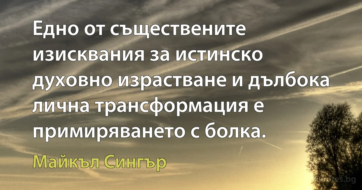 Едно от съществените изисквания за истинско духовно израстване и дълбока лична трансформация е примиряването с болка. (Майкъл Сингър)