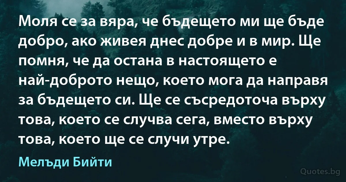 Моля се за вяра, че бъдещето ми ще бъде добро, ако живея днес добре и в мир. Ще помня, че да остана в настоящето е най-доброто нещо, което мога да направя за бъдещето си. Ще се съсредоточа върху това, което се случва сега, вместо върху това, което ще се случи утре. (Мелъди Бийти)