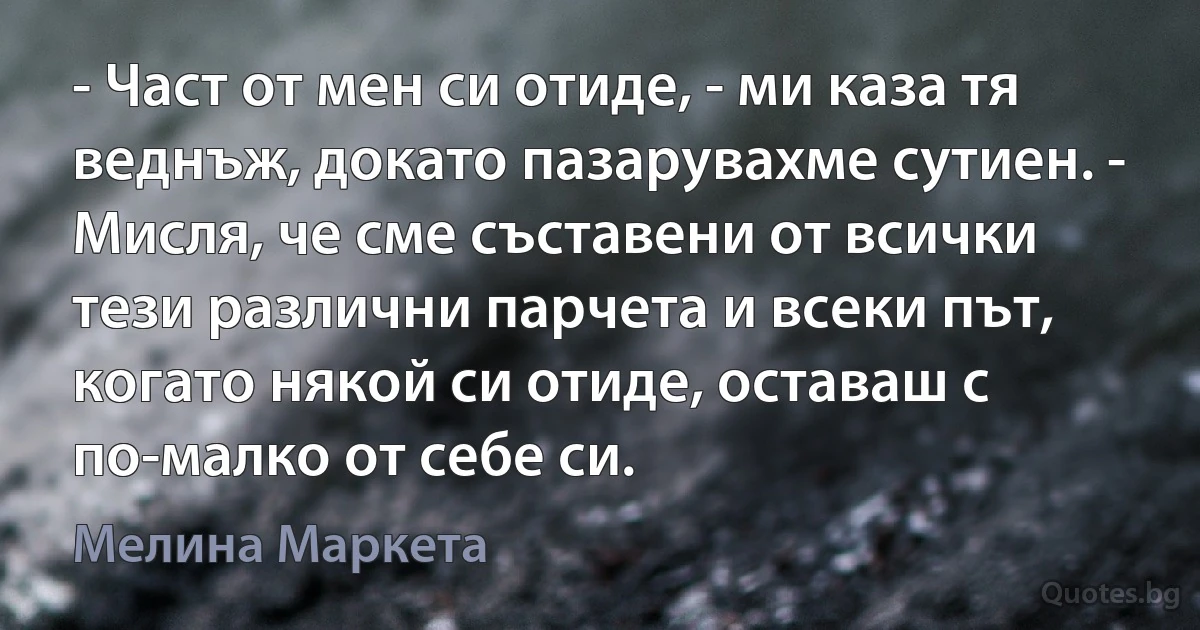 - Част от мен си отиде, - ми каза тя веднъж, докато пазарувахме сутиен. - Мисля, че сме съставени от всички тези различни парчета и всеки път, когато някой си отиде, оставаш с по-малко от себе си. (Мелина Маркета)