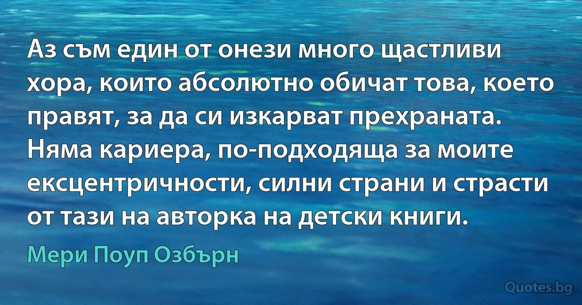 Аз съм един от онези много щастливи хора, които абсолютно обичат това, което правят, за да си изкарват прехраната. Няма кариера, по-подходяща за моите ексцентричности, силни страни и страсти от тази на авторка на детски книги. (Мери Поуп Озбърн)