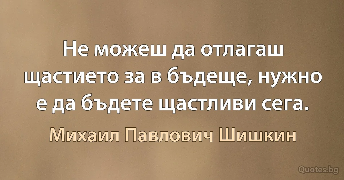 Не можеш да отлагаш щастието за в бъдеще, нужно е да бъдете щастливи сега. (Михаил Павлович Шишкин)