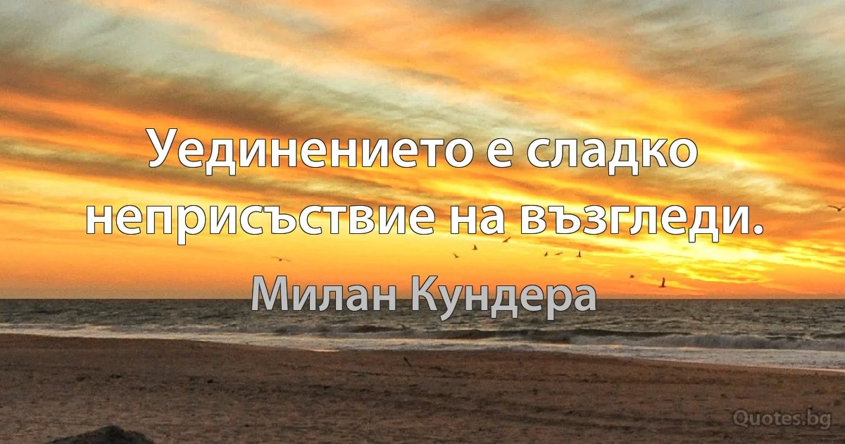 Уединението е сладко неприсъствие на възгледи. (Милан Кундера)