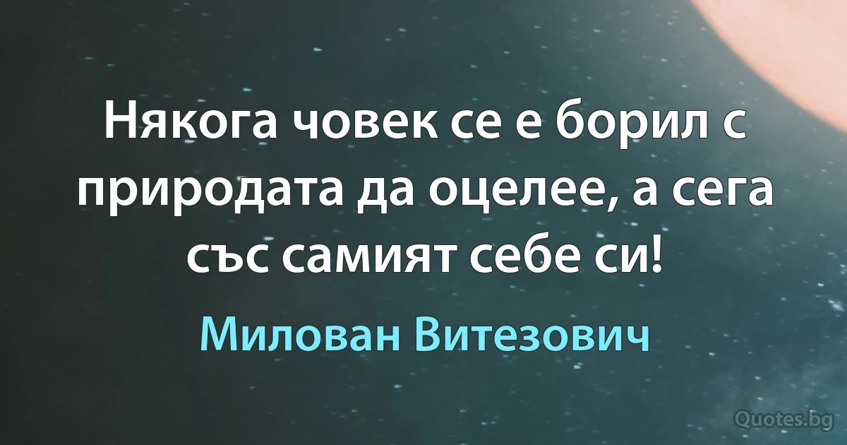 Някога човек се е борил с природата да оцелее, а сега със самият себе си! (Милован Витезович)