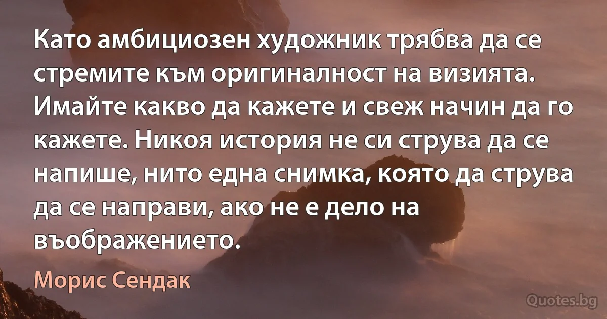 Като амбициозен художник трябва да се стремите към оригиналност на визията. Имайте какво да кажете и свеж начин да го кажете. Никоя история не си струва да се напише, нито една снимка, която да струва да се направи, ако не е дело на въображението. (Морис Сендак)