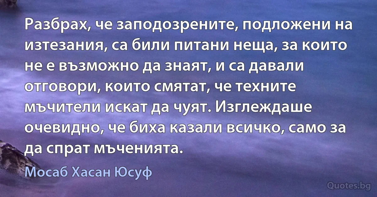 Разбрах, че заподозрените, подложени на изтезания, са били питани неща, за които не е възможно да знаят, и са давали отговори, които смятат, че техните мъчители искат да чуят. Изглеждаше очевидно, че биха казали всичко, само за да спрат мъченията. (Мосаб Хасан Юсуф)