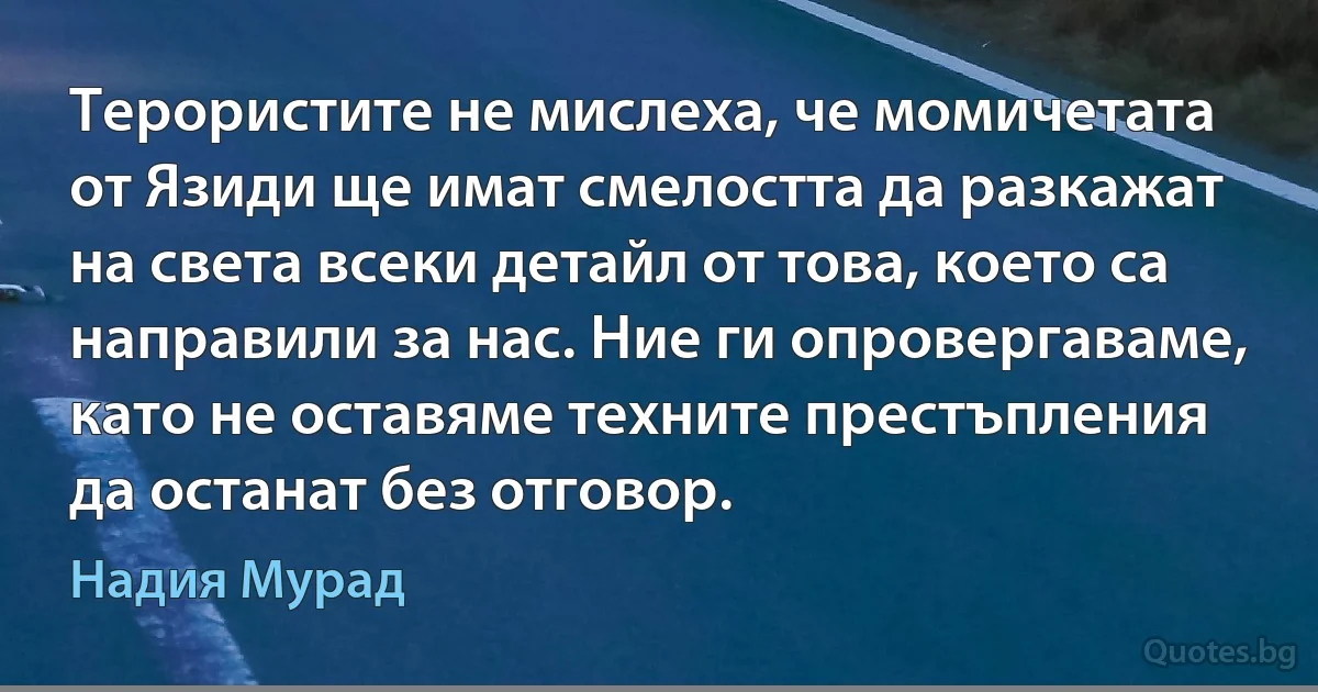 Терористите не мислеха, че момичетата от Язиди ще имат смелостта да разкажат на света всеки детайл от това, което са направили за нас. Ние ги опровергаваме, като не оставяме техните престъпления да останат без отговор. (Надия Мурад)