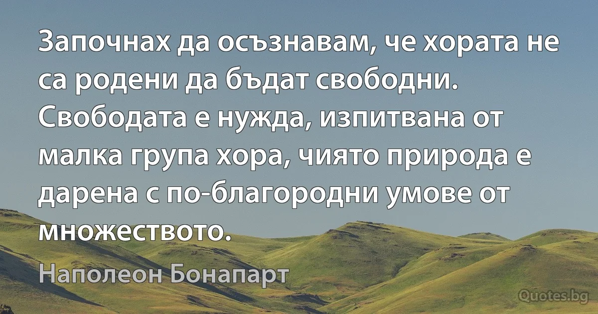 Започнах да осъзнавам, че хората не са родени да бъдат свободни. Свободата е нужда, изпитвана от малка група хора, чиято природа е дарена с по-благородни умове от множеството. (Наполеон Бонапарт)