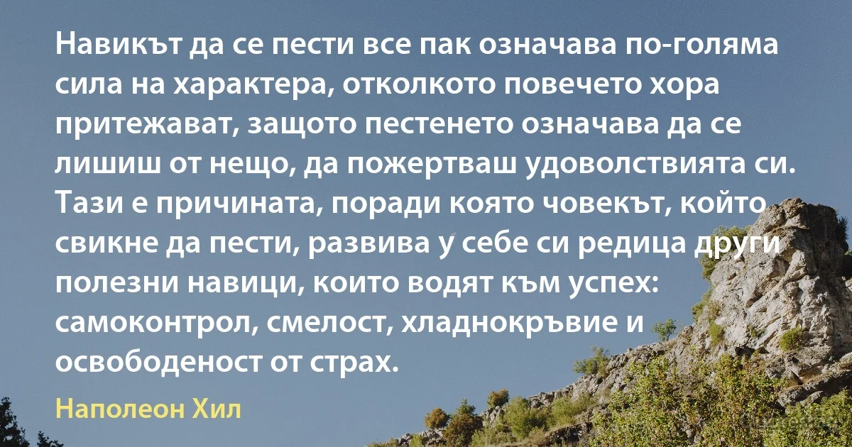 Навикът да се пести все пак означава по-голяма сила на характера, отколкото повечето хора притежават, защото пестенето означава да се лишиш от нещо, да пожертваш удоволствията си. Тази е причината, поради която човекът, който свикне да пести, развива у себе си редица други полезни навици, които водят към успех: самоконтрол, смелост, хладнокръвие и освободеност от страх. (Наполеон Хил)