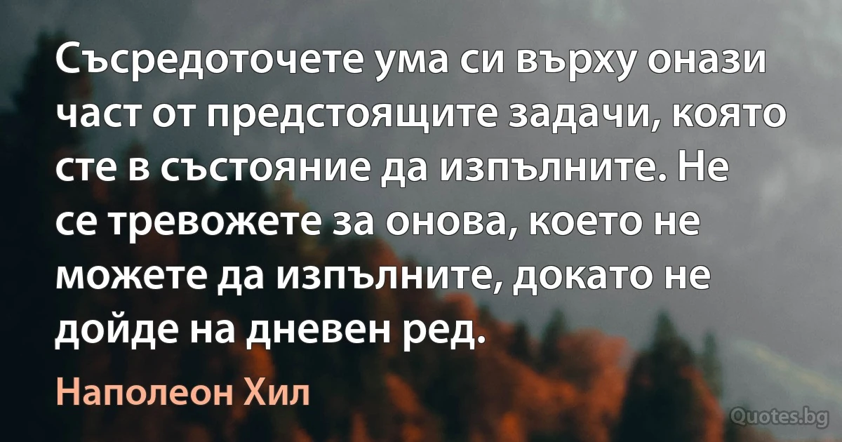 Съсредоточете ума си върху онази част от предстоящите задачи, която сте в състояние да изпълните. Не се тревожете за онова, което не можете да изпълните, докато не дойде на дневен ред. (Наполеон Хил)