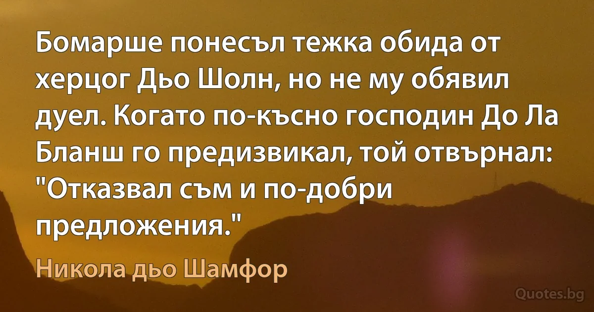 Бомарше понесъл тежка обида от херцог Дьо Шолн, но не му обявил дуел. Когато по-късно господин До Ла Бланш го предизвикал, той отвърнал: "Отказвал съм и по-добри предложения." (Никола дьо Шамфор)