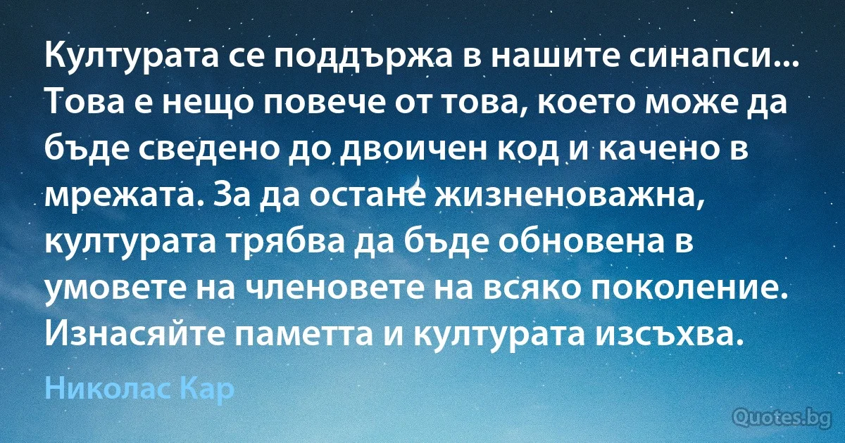 Културата се поддържа в нашите синапси... Това е нещо повече от това, което може да бъде сведено до двоичен код и качено в мрежата. За да остане жизненоважна, културата трябва да бъде обновена в умовете на членовете на всяко поколение. Изнасяйте паметта и културата изсъхва. (Николас Кар)