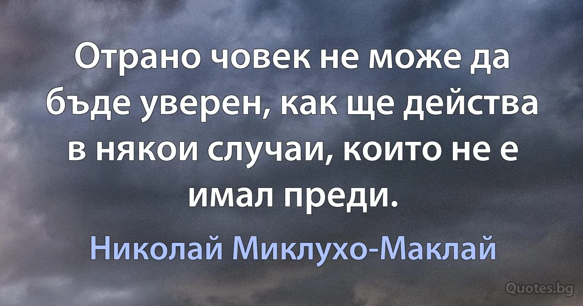 Отрано човек не може да бъде уверен, как ще действа в някои случаи, които не е имал преди. (Николай Миклухо-Маклай)