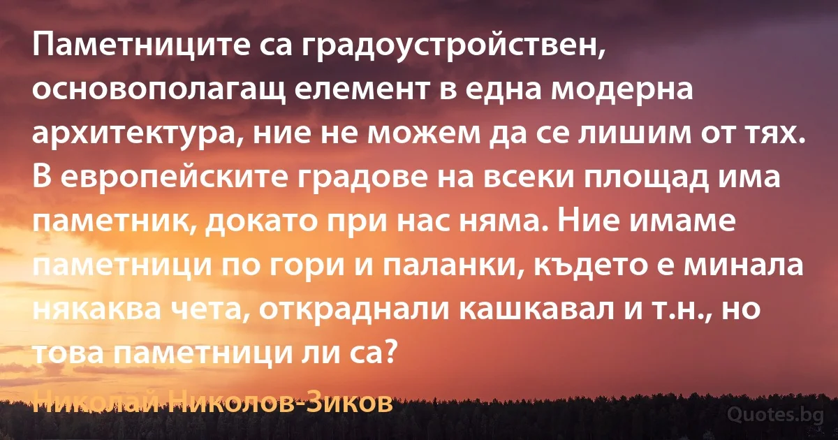 Паметниците са градоустройствен, основополагащ елемент в една модерна архитектура, ние не можем да се лишим от тях. В европейските градове на всеки площад има паметник, докато при нас няма. Ние имаме паметници по гори и паланки, където е минала някаква чета, откраднали кашкавал и т.н., но това паметници ли са? (Николай Николов-Зиков)