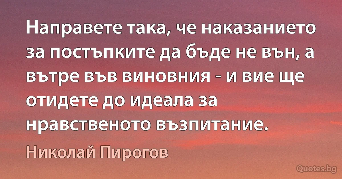 Направете така, че наказанието за постъпките да бъде не вън, а вътре във виновния - и вие ще отидете до идеала за нравственото възпитание. (Николай Пирогов)