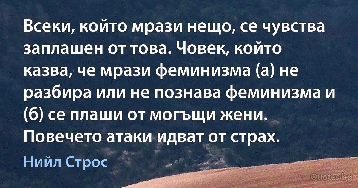 Всеки, който мрази нещо, се чувства заплашен от това. Човек, който казва, че мрази феминизма (а) не разбира или не познава феминизма и (б) се плаши от могъщи жени. Повечето атаки идват от страх. (Нийл Строс)