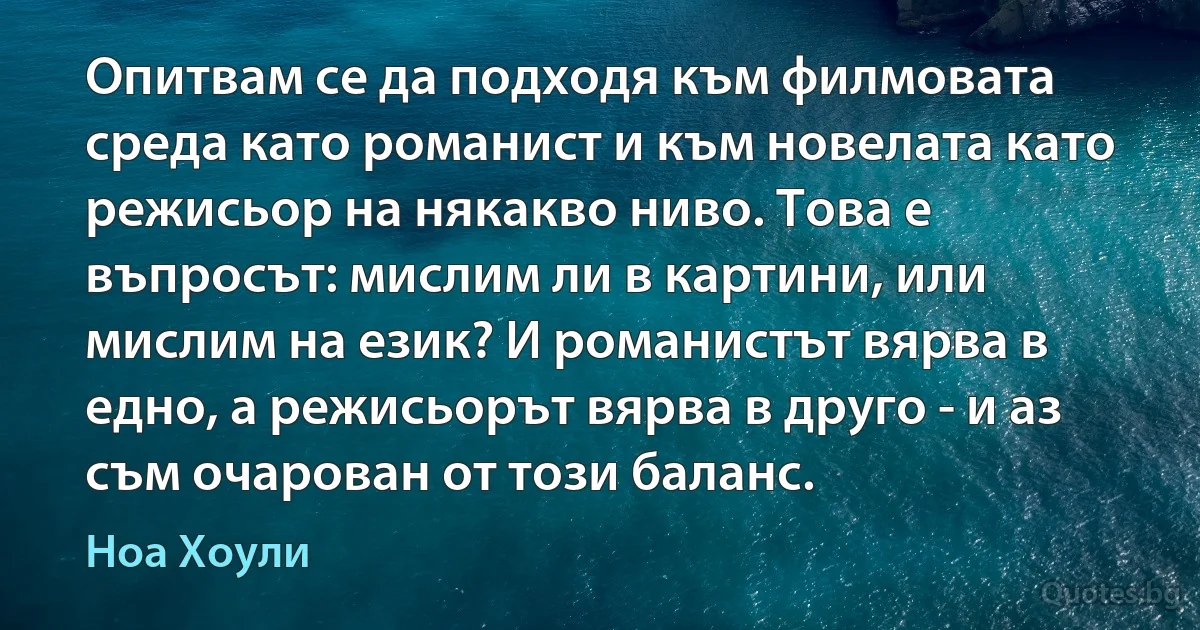 Опитвам се да подходя към филмовата среда като романист и към новелата като режисьор на някакво ниво. Това е въпросът: мислим ли в картини, или мислим на език? И романистът вярва в едно, а режисьорът вярва в друго - и аз съм очарован от този баланс. (Ноа Хоули)