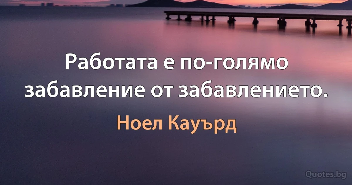 Работата е по-голямо забавление от забавлението. (Ноел Кауърд)