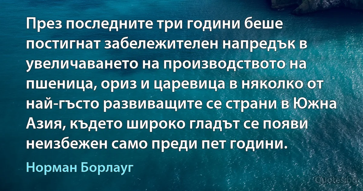 През последните три години беше постигнат забележителен напредък в увеличаването на производството на пшеница, ориз и царевица в няколко от най-гъсто развиващите се страни в Южна Азия, където широко гладът се появи неизбежен само преди пет години. (Норман Борлауг)