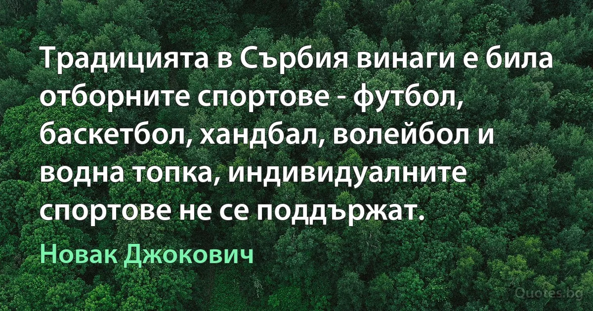 Традицията в Сърбия винаги е била отборните спортове - футбол, баскетбол, хандбал, волейбол и водна топка, индивидуалните спортове не се поддържат. (Новак Джокович)