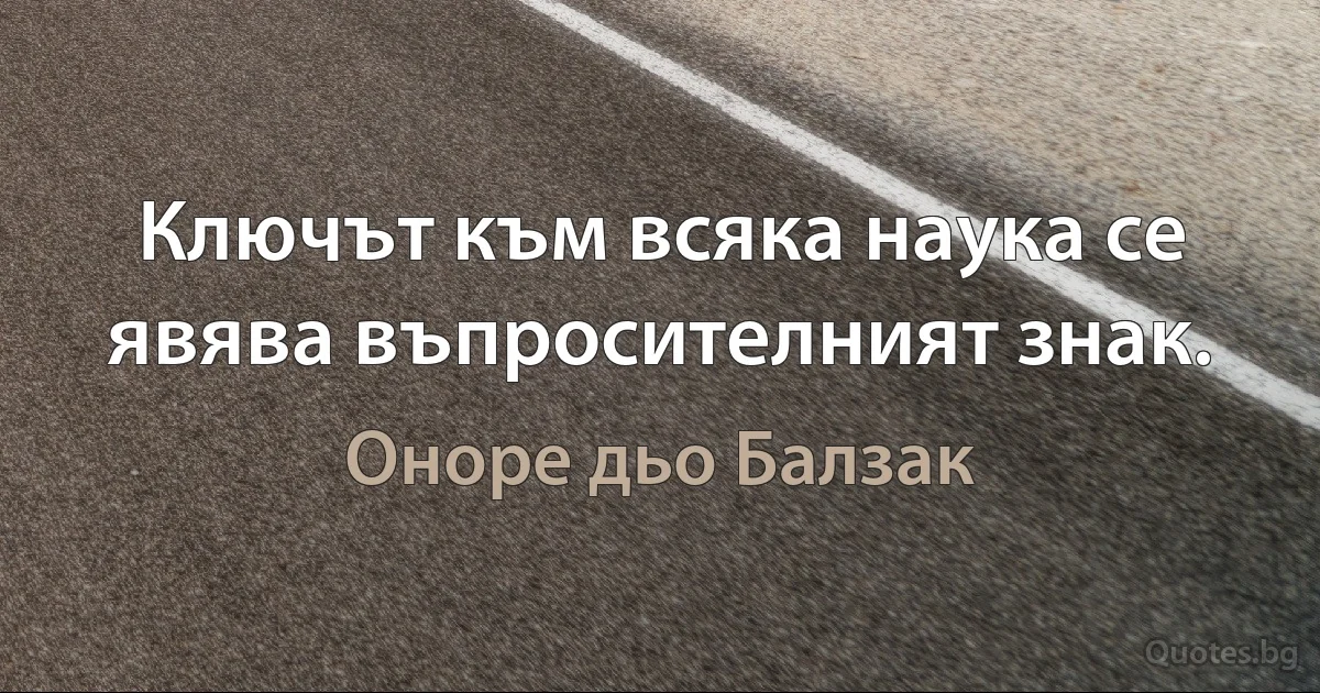 Ключът към всяка наука се явява въпросителният знак. (Оноре дьо Балзак)