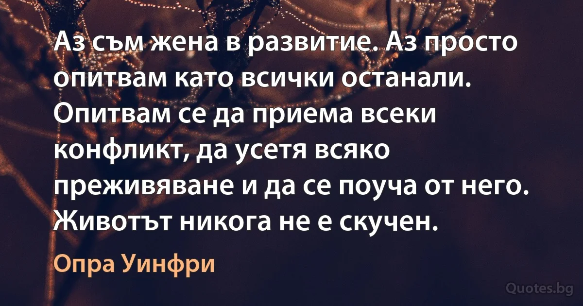 Аз съм жена в развитие. Аз просто опитвам като всички останали. Опитвам се да приема всеки конфликт, да усетя всяко преживяване и да се поуча от него. Животът никога не е скучен. (Опра Уинфри)