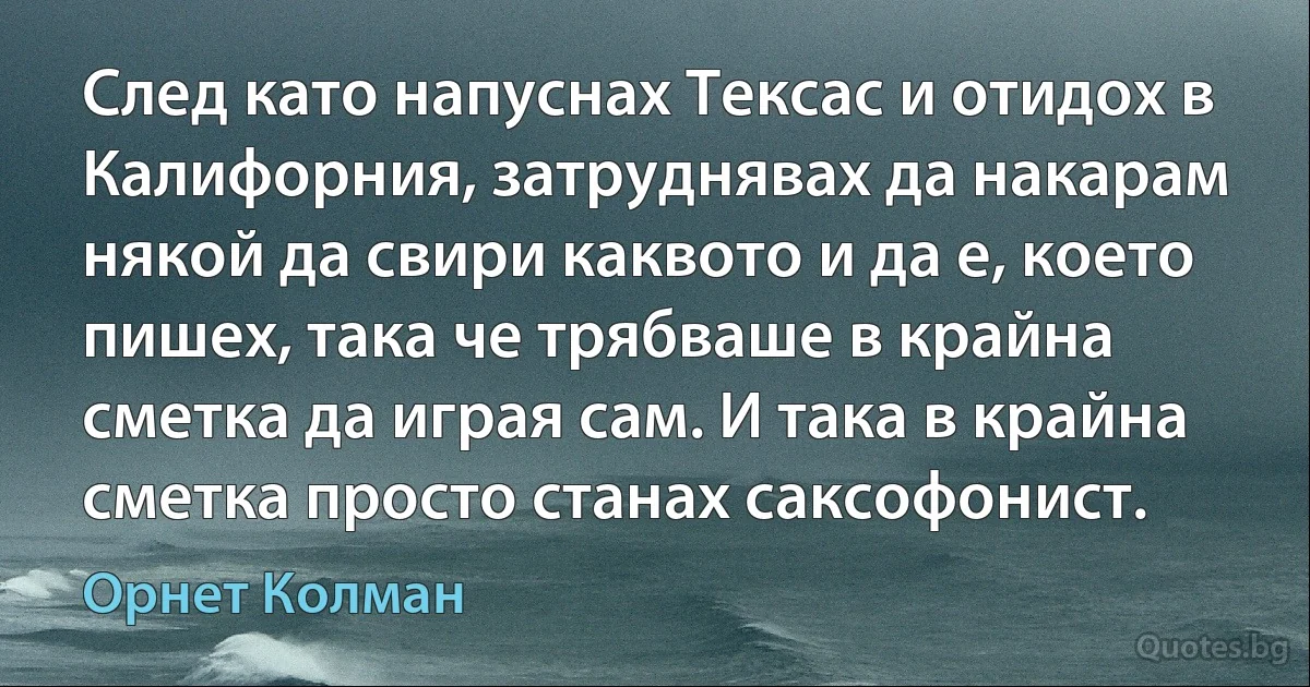 След като напуснах Тексас и отидох в Калифорния, затруднявах да накарам някой да свири каквото и да е, което пишех, така че трябваше в крайна сметка да играя сам. И така в крайна сметка просто станах саксофонист. (Орнет Колман)