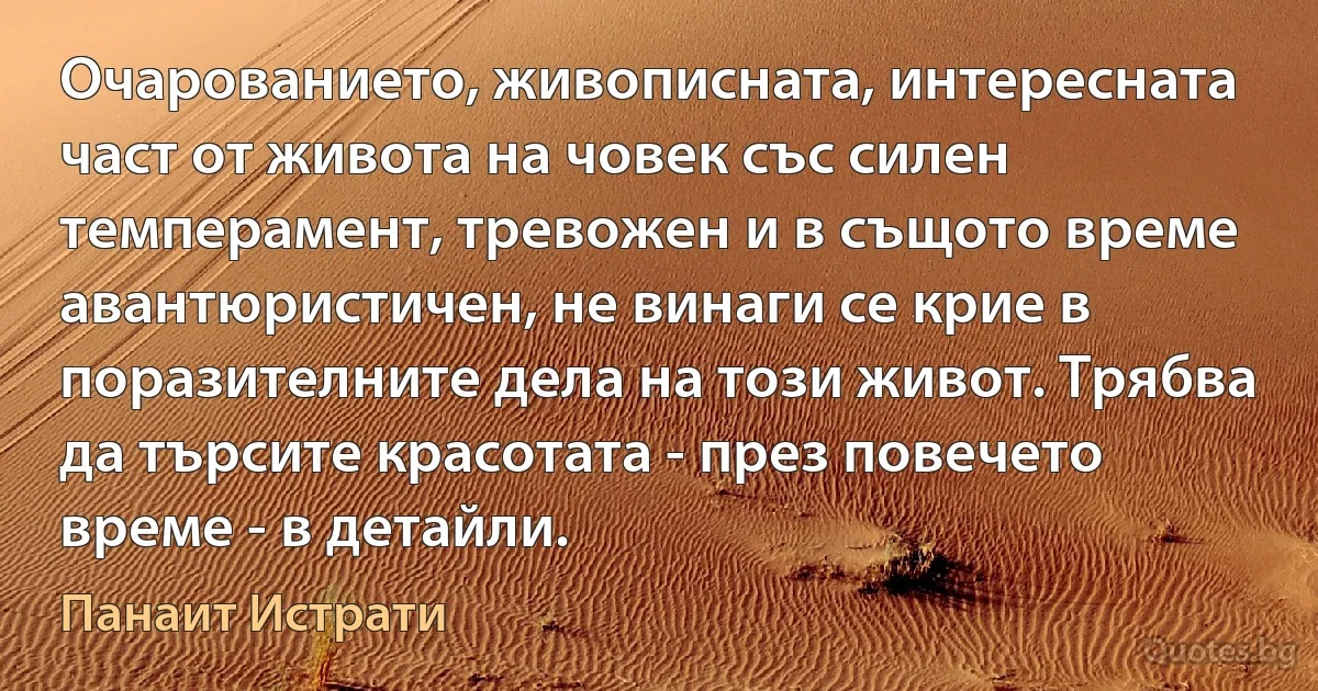 Очарованието, живописната, интересната част от живота на човек със силен темперамент, тревожен и в същото време авантюристичен, не винаги се крие в поразителните дела на този живот. Трябва да търсите красотата - през повечето време - в детайли. (Панаит Истрати)