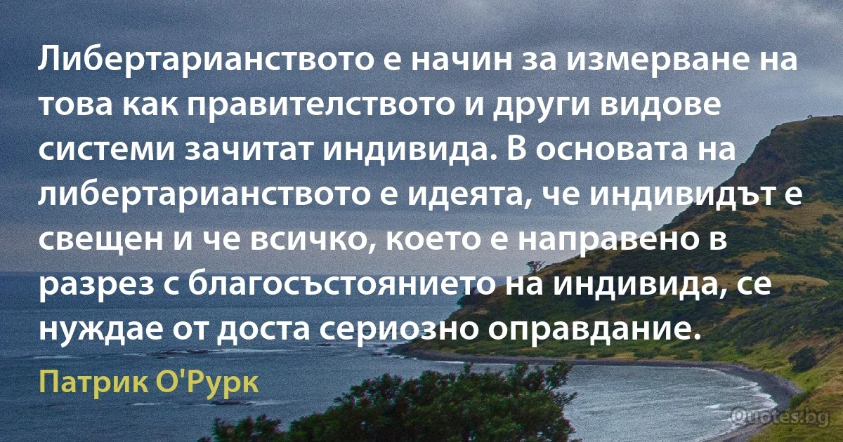 Либертарианството е начин за измерване на това как правителството и други видове системи зачитат индивида. В основата на либертарианството е идеята, че индивидът е свещен и че всичко, което е направено в разрез с благосъстоянието на индивида, се нуждае от доста сериозно оправдание. (Патрик О'Рурк)