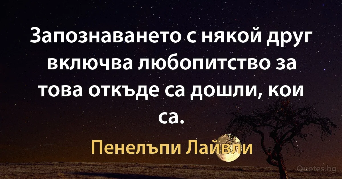 Запознаването с някой друг включва любопитство за това откъде са дошли, кои са. (Пенелъпи Лайвли)