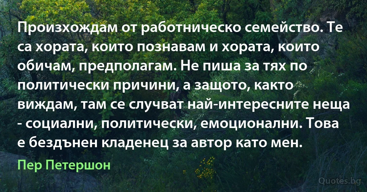 Произхождам от работническо семейство. Те са хората, които познавам и хората, които обичам, предполагам. Не пиша за тях по политически причини, а защото, както виждам, там се случват най-интересните неща - социални, политически, емоционални. Това е бездънен кладенец за автор като мен. (Пер Петершон)