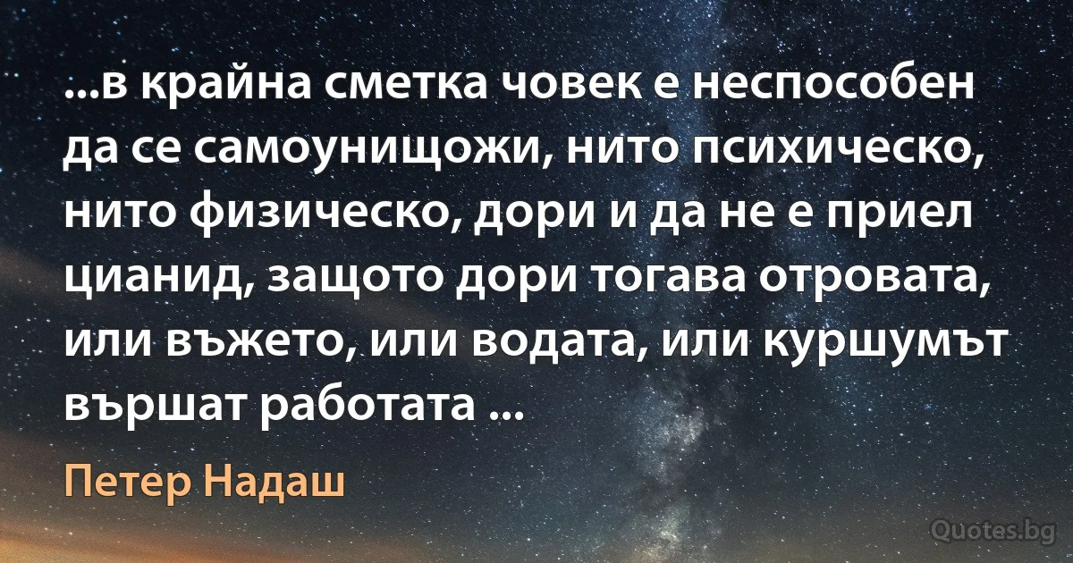 ...в крайна сметка човек е неспособен да се самоунищожи, нито психическо, нито физическо, дори и да не е приел цианид, защото дори тогава отровата, или въжето, или водата, или куршумът вършат работата ... (Петер Надаш)