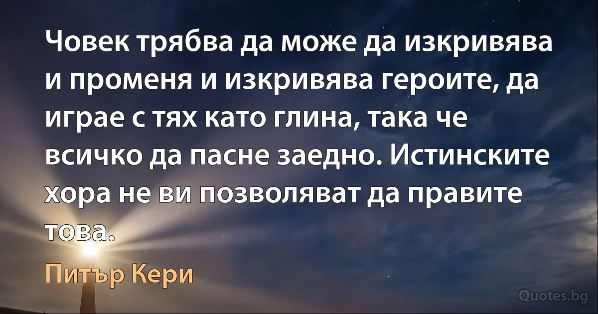 Човек трябва да може да изкривява и променя и изкривява героите, да играе с тях като глина, така че всичко да пасне заедно. Истинските хора не ви позволяват да правите това. (Питър Кери)