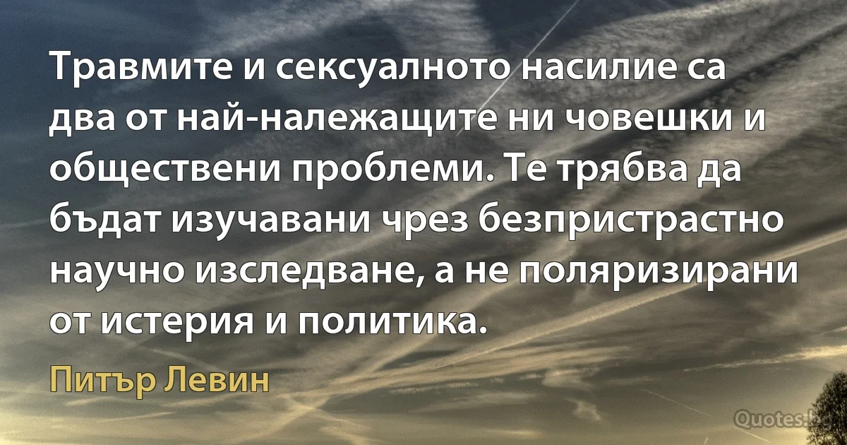 Травмите и сексуалното насилие са два от най-належащите ни човешки и обществени проблеми. Те трябва да бъдат изучавани чрез безпристрастно научно изследване, а не поляризирани от истерия и политика. (Питър Левин)