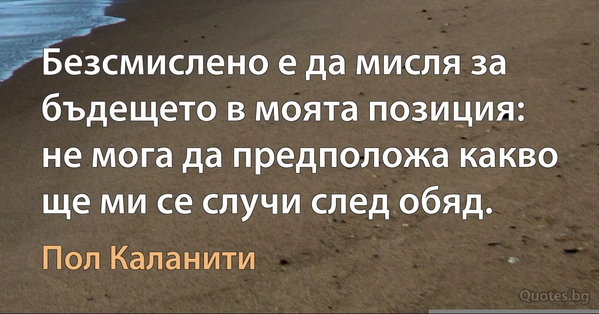 Безсмислено е да мисля за бъдещето в моята позиция: не мога да предположа какво ще ми се случи след обяд. (Пол Каланити)