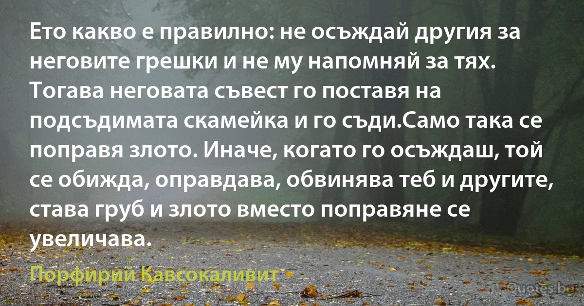 Ето какво е правилно: не осъждай другия за неговите грешки и не му напомняй за тях. Тогава неговата съвест го поставя на подсъдимата скамейка и го съди.Само така се поправя злото. Иначе, когато го осъждаш, той се обижда, оправдава, обвинява теб и другите, става груб и злото вместо поправяне се увеличава. (Порфирий Кавсокаливит)