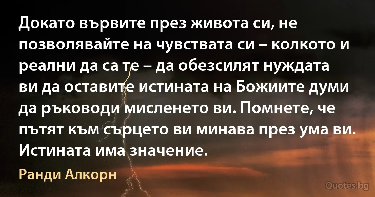 Докато вървите през живота си, не позволявайте на чувствата си – колкото и реални да са те – да обезсилят нуждата ви да оставите истината на Божиите думи да ръководи мисленето ви. Помнете, че пътят към сърцето ви минава през ума ви. Истината има значение. (Ранди Алкорн)