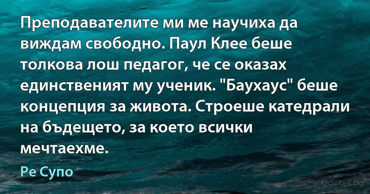 Преподавателите ми ме научиха да виждам свободно. Паул Клее беше толкова лош педагог, че се оказах единственият му ученик. "Баухаус" беше концепция за живота. Строеше катедрали на бъдещето, за което всички мечтаехме. (Ре Супо)