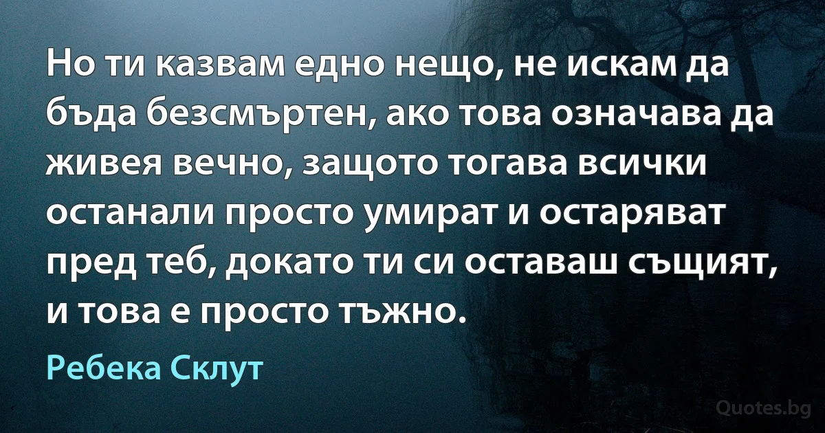 Но ти казвам едно нещо, не искам да бъда безсмъртен, ако това означава да живея вечно, защото тогава всички останали просто умират и остаряват пред теб, докато ти си оставаш същият, и това е просто тъжно. (Ребека Склут)