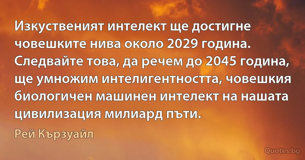 Изкуственият интелект ще достигне човешките нива около 2029 година. Следвайте това, да речем до 2045 година, ще умножим интелигентността, човешкия биологичен машинен интелект на нашата цивилизация милиард пъти. (Рей Кързуайл)