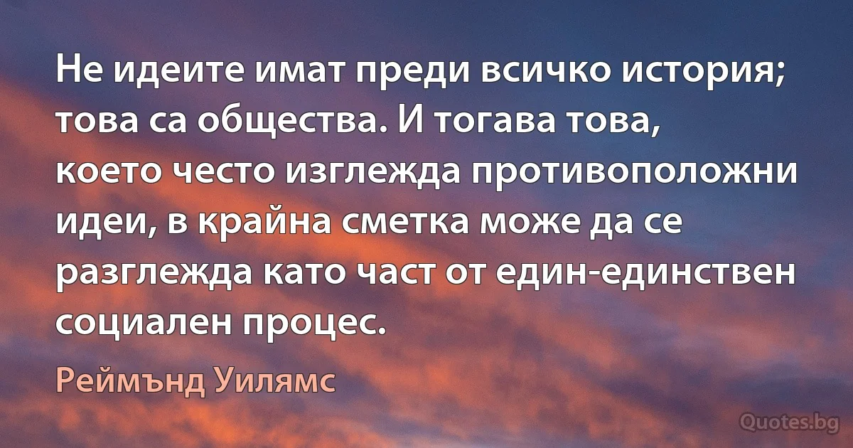 Не идеите имат преди всичко история; това са общества. И тогава това, което често изглежда противоположни идеи, в крайна сметка може да се разглежда като част от един-единствен социален процес. (Реймънд Уилямс)