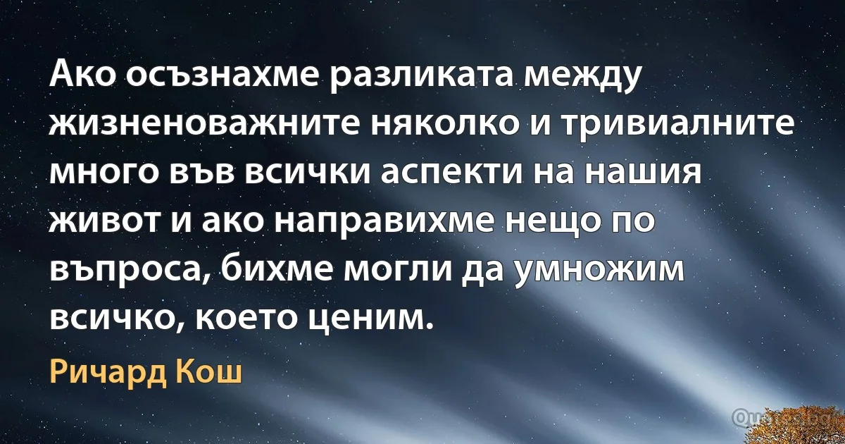 Ако осъзнахме разликата между жизненоважните няколко и тривиалните много във всички аспекти на нашия живот и ако направихме нещо по въпроса, бихме могли да умножим всичко, което ценим. (Ричард Кош)