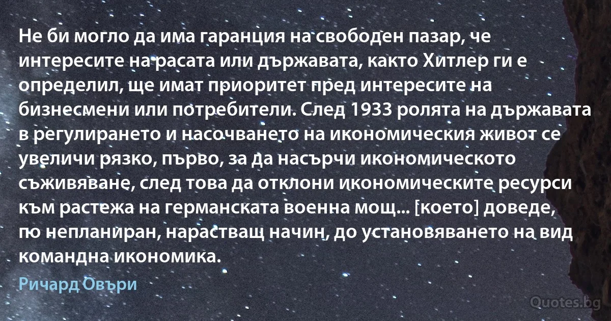 Не би могло да има гаранция на свободен пазар, че интересите на расата или държавата, както Хитлер ги е определил, ще имат приоритет пред интересите на бизнесмени или потребители. След 1933 ролята на държавата в регулирането и насочването на икономическия живот се увеличи рязко, първо, за да насърчи икономическото съживяване, след това да отклони икономическите ресурси към растежа на германската военна мощ... [което] доведе, по непланиран, нарастващ начин, до установяването на вид командна икономика. (Ричард Овъри)