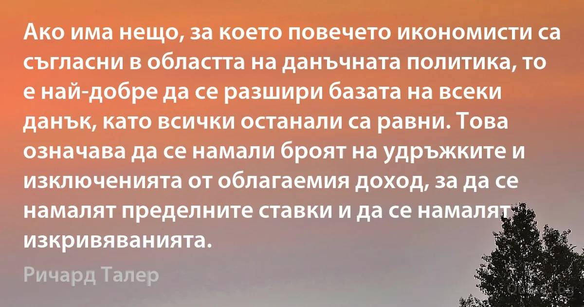 Ако има нещо, за което повечето икономисти са съгласни в областта на данъчната политика, то е най-добре да се разшири базата на всеки данък, като всички останали са равни. Това означава да се намали броят на удръжките и изключенията от облагаемия доход, за да се намалят пределните ставки и да се намалят изкривяванията. (Ричард Талер)