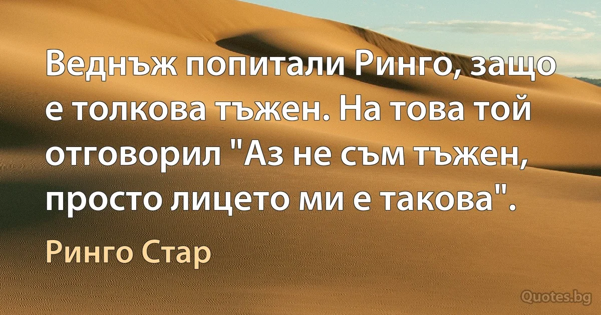 Веднъж попитали Ринго, защо е толкова тъжен. На това той отговорил "Аз не съм тъжен, просто лицето ми е такова". (Ринго Стар)