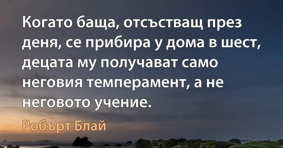 Когато баща, отсъстващ през деня, се прибира у дома в шест, децата му получават само неговия темперамент, а не неговото учение. (Робърт Блай)