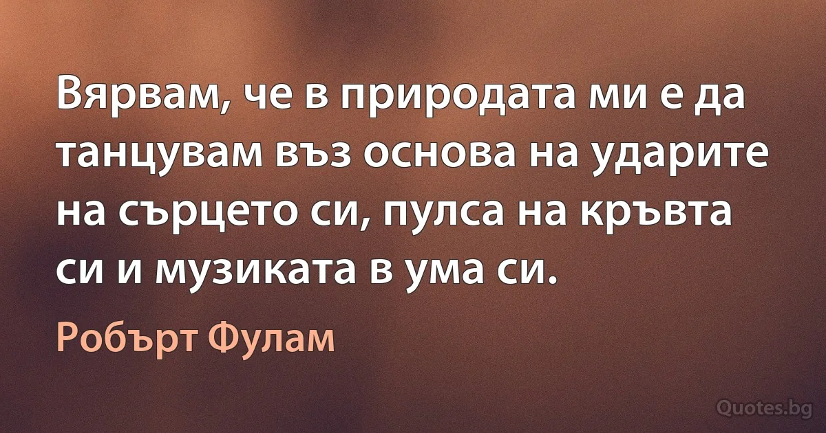 Вярвам, че в природата ми е да танцувам въз основа на ударите на сърцето си, пулса на кръвта си и музиката в ума си. (Робърт Фулам)