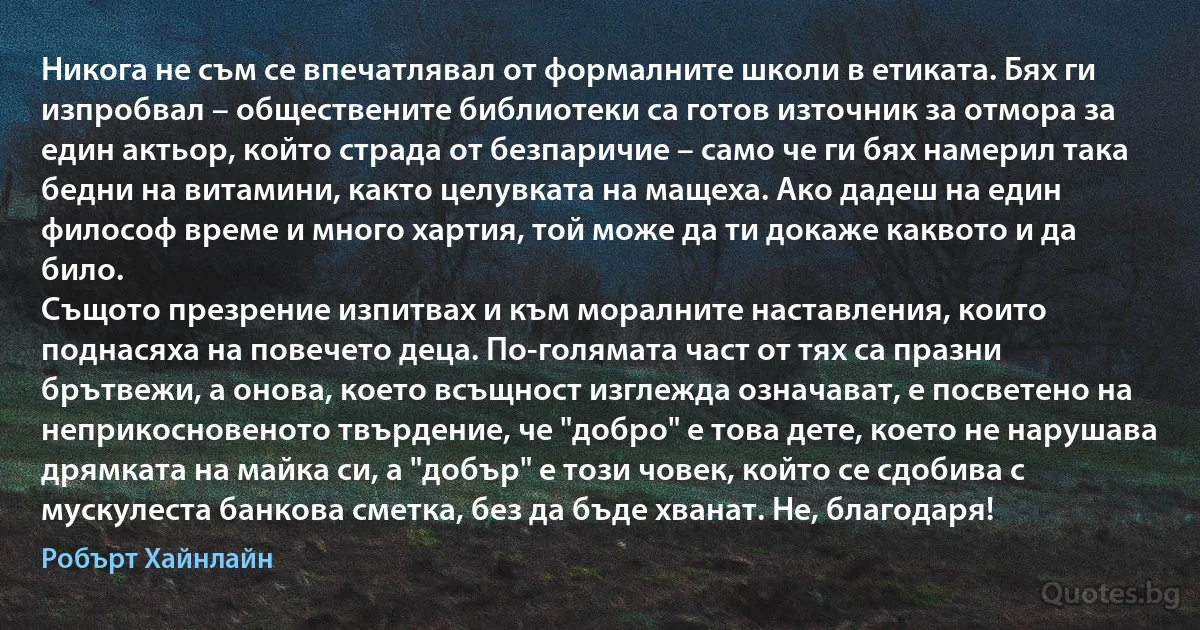 Никога не съм се впечатлявал от формалните школи в етиката. Бях ги изпробвал – обществените библиотеки са готов източник за отмора за един актьор, който страда от безпаричие – само че ги бях намерил така бедни на витамини, както целувката на мащеха. Ако дадеш на един философ време и много хартия, той може да ти докаже каквото и да било.
Същото презрение изпитвах и към моралните наставления, които поднасяха на повечето деца. По-голямата част от тях са празни брътвежи, а онова, което всъщност изглежда означават, е посветено на неприкосновеното твърдение, че "добро" е това дете, което не нарушава дрямката на майка си, а "добър" е този човек, който се сдобива с мускулеста банкова сметка, без да бъде хванат. Не, благодаря! (Робърт Хайнлайн)