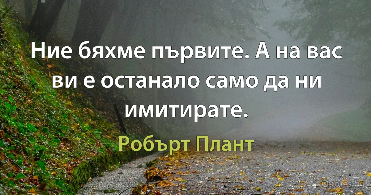 Ние бяхме първите. А на вас ви е останало само да ни имитирате. (Робърт Плант)