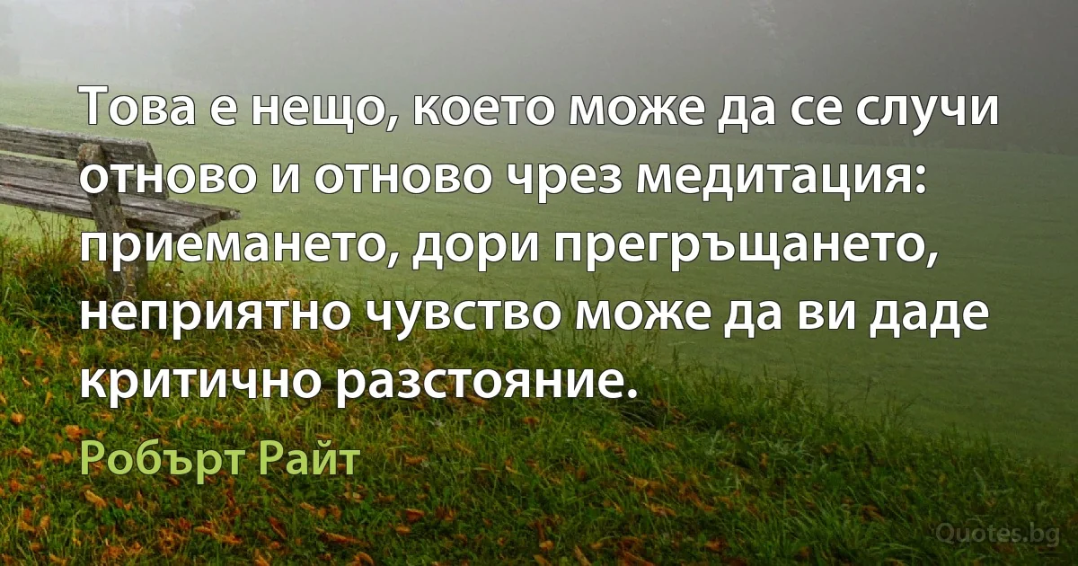 Това е нещо, което може да се случи отново и отново чрез медитация: приемането, дори прегръщането, неприятно чувство може да ви даде критично разстояние. (Робърт Райт)