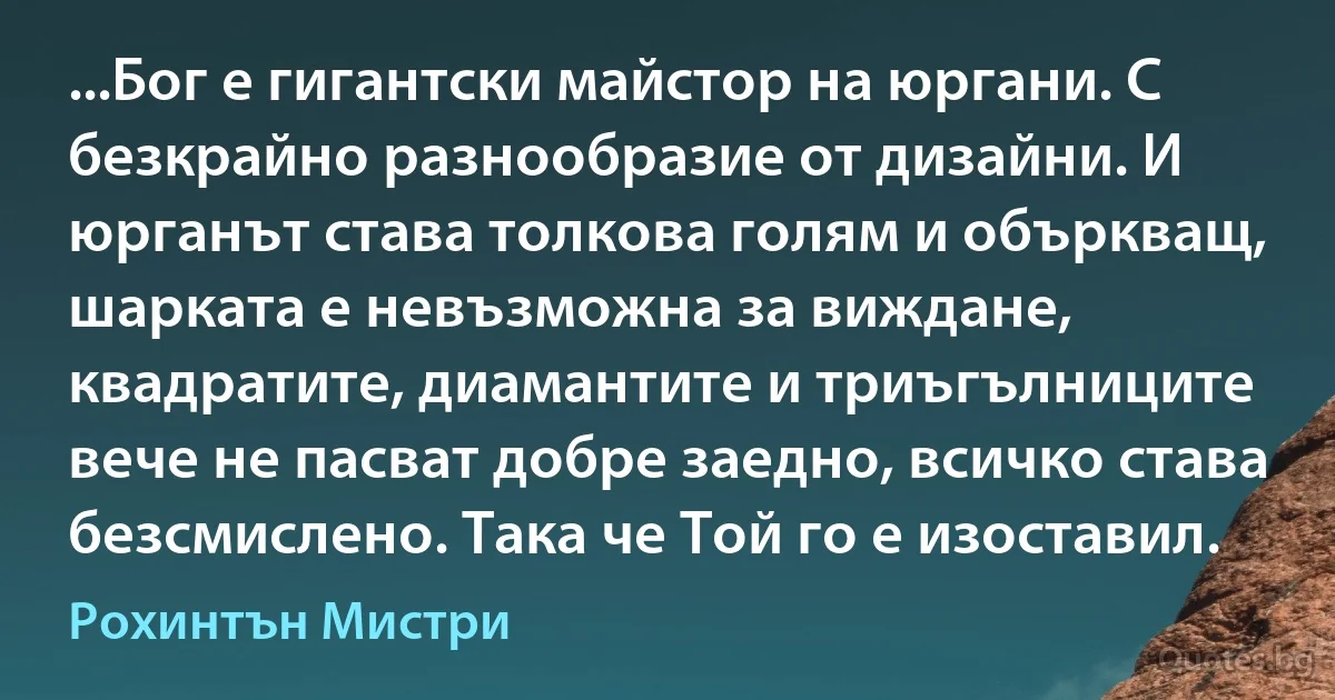 ...Бог е гигантски майстор на юргани. С безкрайно разнообразие от дизайни. И юрганът става толкова голям и объркващ, шарката е невъзможна за виждане, квадратите, диамантите и триъгълниците вече не пасват добре заедно, всичко става безсмислено. Така че Той го е изоставил. (Рохинтън Мистри)